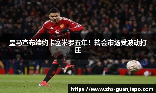 皇马宣布续约卡塞米罗五年！转会市场受波动打压